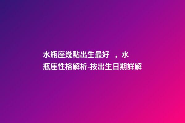 水瓶座幾點出生最好，水瓶座性格解析-按出生日期詳解